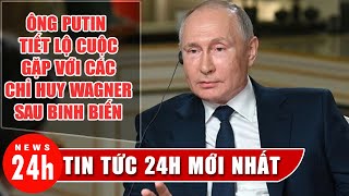 Ông Putin tiết lộ cuộc gặp với các chỉ huy Wagner sau vụ nổi loạn