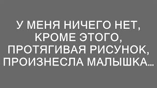 У меня ничего нет, кроме этого, протягивая рисунок, произнесла малышка…