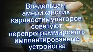 Владельцам американских кардиостимуляторов советуют перепрограммировать имплантированные устройства