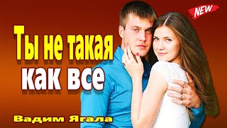 ТЫ НЕ ТАКАЯ КАК ВСЕ Вадим Ягала Вот Это Песня !!! Вы только послушайте !