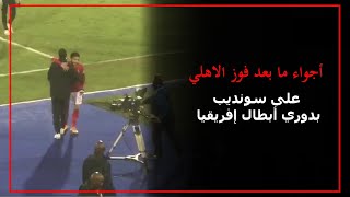 أجواء ما بعد فوز الاهلي على سونديب بدوري أبطال إفريقيا